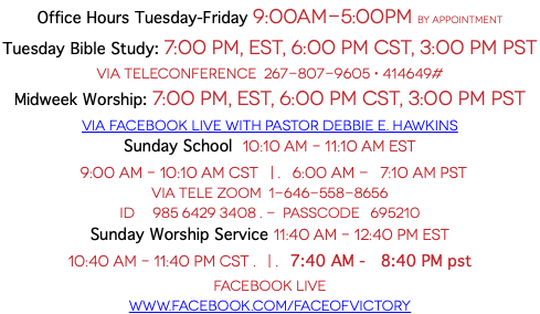 Office Hours Tuesday-Friday 9:00AM-5:00PM By Appointment Tuesday Bible Study: 7:00 PM, EST, 6:00 PM CST, 3:00 PM pst  Via Teleconference 267-807-9605 • 414649# Midweek Worship: 7:00 PM, EST, 6:00 PM CST, 3:00 PM pst VIA Facebook Live With Pastor Debbie E. Hawkins Sunday School 10:10 AM – 11:10 am est 9:00 AM – 10:10 am cst | . 6:00 AM - 7:10 am pst Via Tele Zoom 1-646-558-8656 ID 985 6429 3408 . - Passcode 695210 Sunday Worship Service 11:40 AM – 12:40 PM est 10:40 AM – 11:40 PM cst . | . 7:40 AM - 8:40 PM pst Facebook Live www.facebook.com/faceofvictory